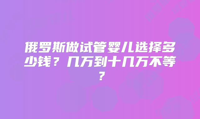 俄罗斯做试管婴儿选择多少钱？几万到十几万不等？