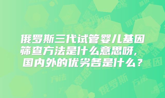 俄罗斯三代试管婴儿基因筛查方法是什么意思呀, 国内外的优劣各是什么?