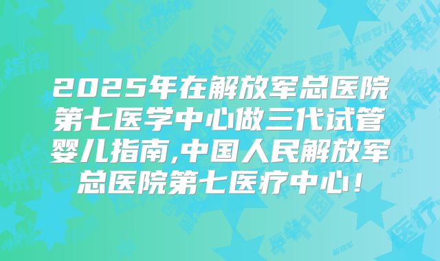2025年在解放军总医院第七医学中心做三代试管婴儿指南,中国人民解放军总医院第七医疗中心！