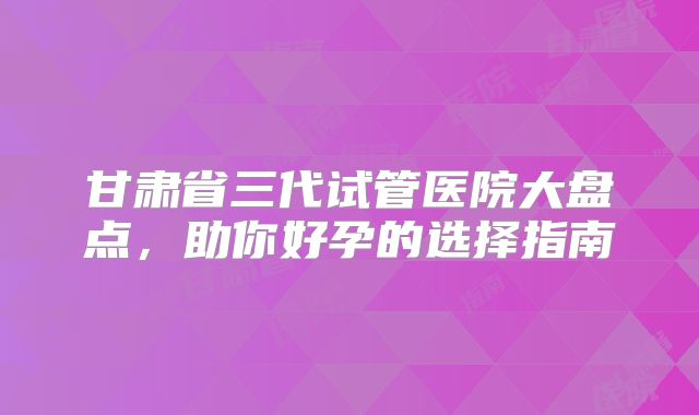 甘肃省三代试管医院大盘点，助你好孕的选择指南