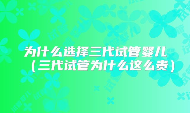 为什么选择三代试管婴儿（三代试管为什么这么贵）