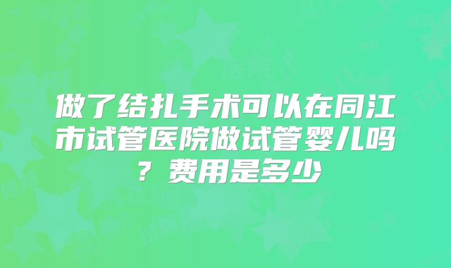 做了结扎手术可以在同江市试管医院做试管婴儿吗？费用是多少