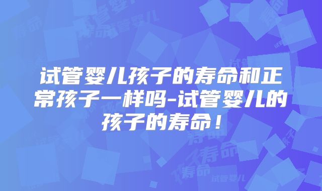 试管婴儿孩子的寿命和正常孩子一样吗-试管婴儿的孩子的寿命！