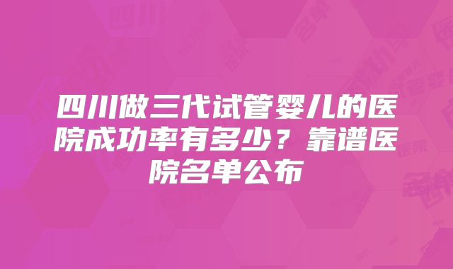 四川做三代试管婴儿的医院成功率有多少?靠谱医院名单公布
