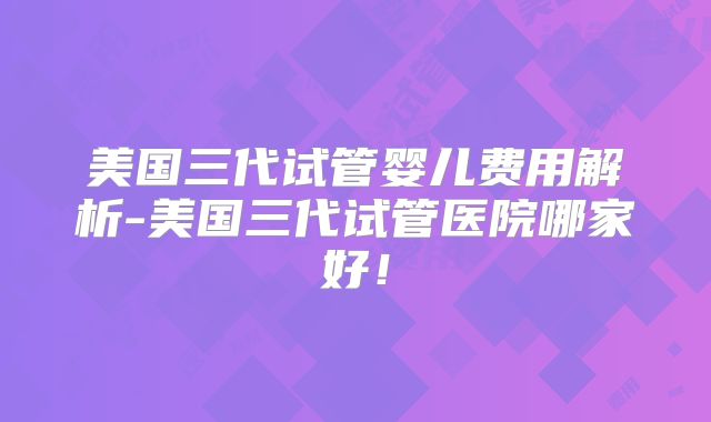 美国三代试管婴儿费用解析-美国三代试管医院哪家好！