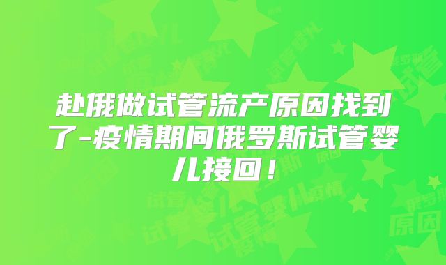 赴俄做试管流产原因找到了-疫情期间俄罗斯试管婴儿接回！