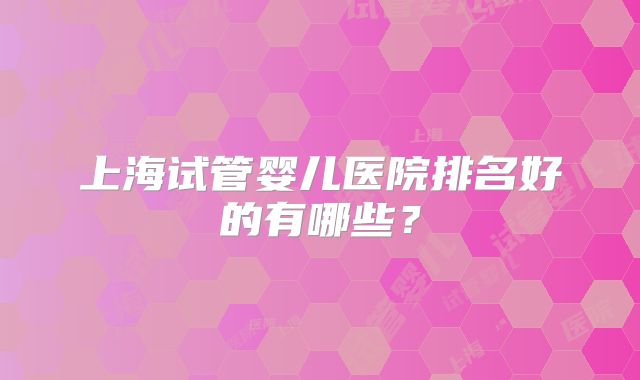 上海试管婴儿医院排名好的有哪些？