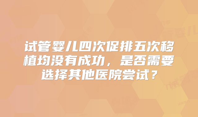 试管婴儿四次促排五次移植均没有成功，是否需要选择其他医院尝试？