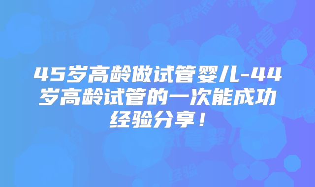 45岁高龄做试管婴儿-44岁高龄试管的一次能成功经验分享!