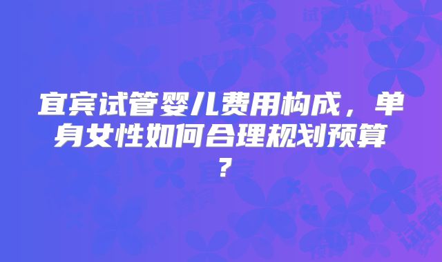 宜宾试管婴儿费用构成，单身女性如何合理规划预算？