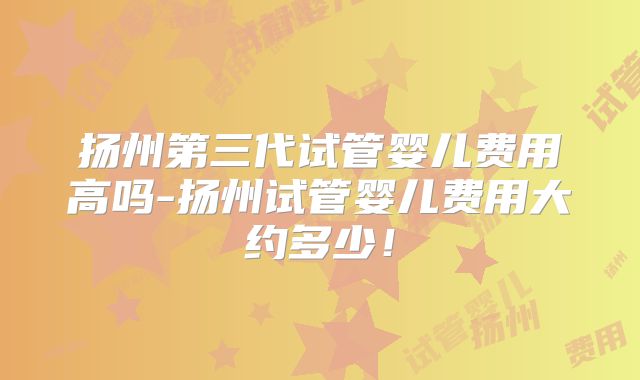 扬州第三代试管婴儿费用高吗-扬州试管婴儿费用大约多少!
