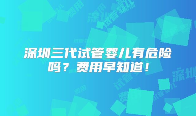 深圳三代试管婴儿有危险吗?费用早知道!