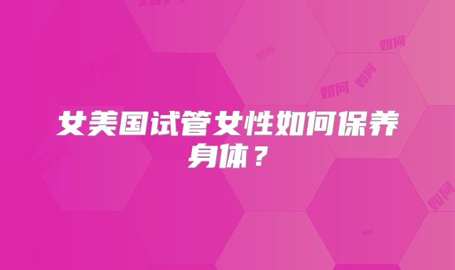 女美国试管女性如何保养身体？