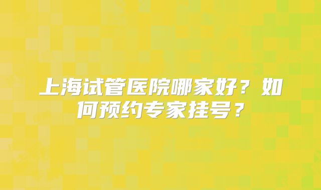 上海试管医院哪家好？如何预约专家挂号？
