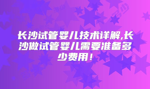 长沙试管婴儿技术详解,长沙做试管婴儿需要准备多少费用！