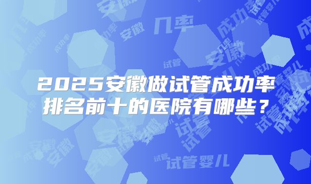 2025安徽做试管成功率排名前十的医院有哪些？