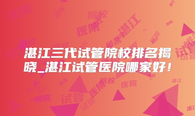 湛江三代试管院校排名揭晓_湛江试管医院哪家好！