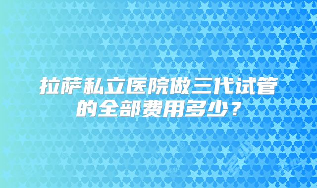 拉萨私立医院做三代试管的全部费用多少?