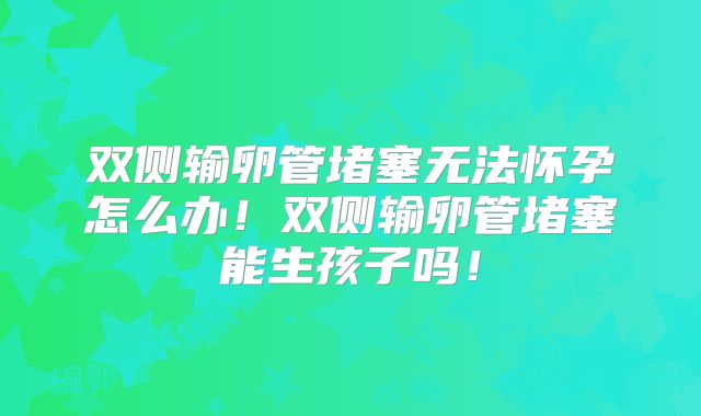 双侧输卵管堵塞无法怀孕怎么办!双侧输卵管堵塞能生孩子吗!