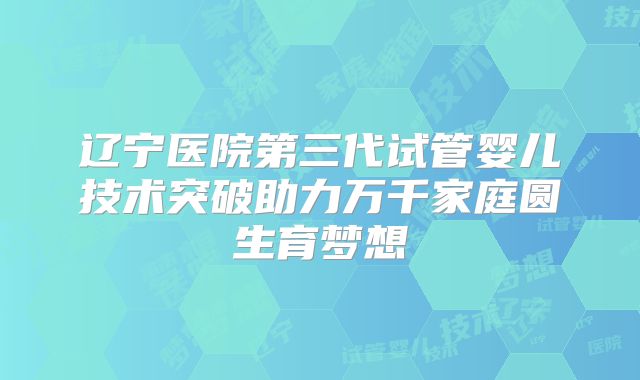 辽宁医院第三代试管婴儿技术突破助力万千家庭圆生育梦想