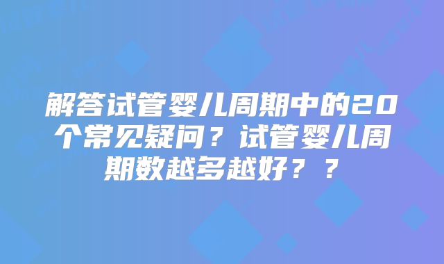 解答试管婴儿周期中的20个常见疑问?试管婴儿周期数越多越好??