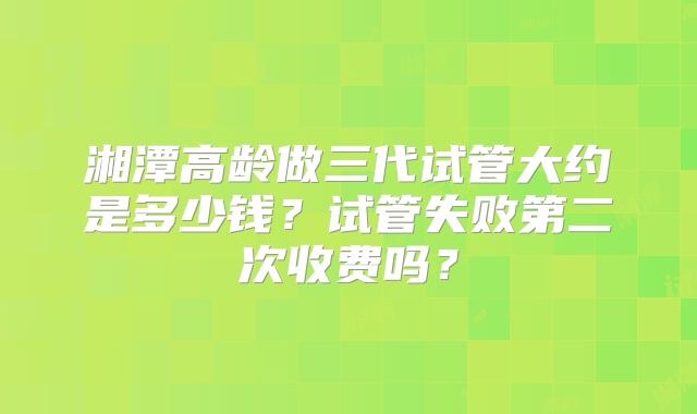 湘潭高龄做三代试管大约是多少钱?试管失败第二次收费吗?
