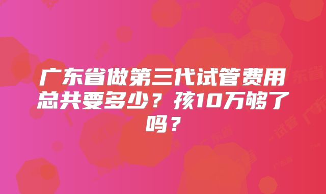 广东省做第三代试管费用总共要多少？孩10万够了吗？