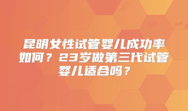 昆明女性试管婴儿成功率如何？23岁做第三代试管婴儿适合吗？