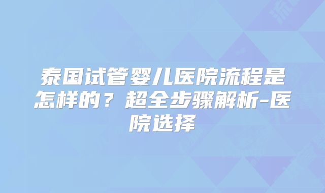 泰国试管婴儿医院流程是怎样的？超全步骤解析-医院选择