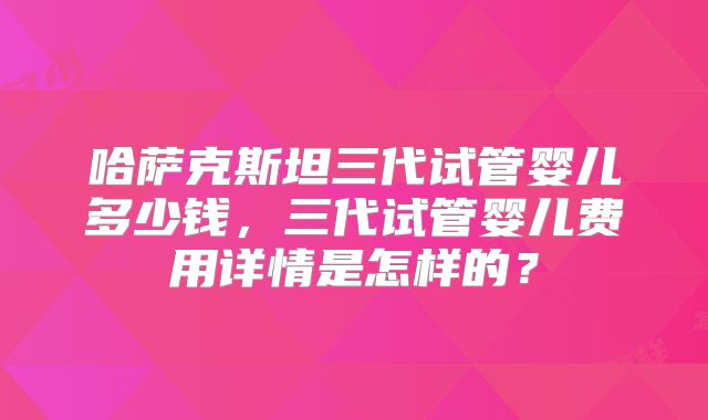 哈萨克斯坦三代试管婴儿多少钱,三代试管婴儿费用详情是怎样的?