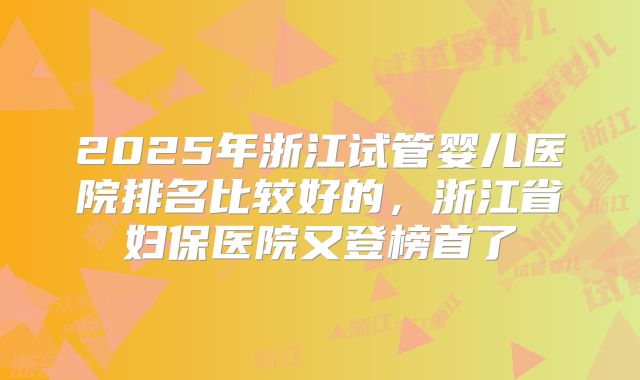 2025年浙江试管婴儿医院排名比较好的，浙江省妇保医院又登榜首了