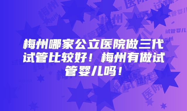 梅州哪家公立医院做三代试管比较好！梅州有做试管婴儿吗！