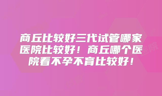 商丘比较好三代试管哪家医院比较好！商丘哪个医院看不孕不育比较好！