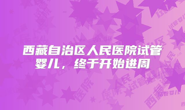 西藏自治区人民医院试管婴儿,终于开始进周