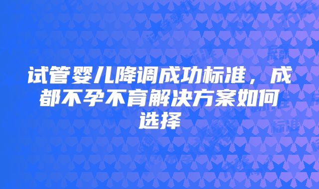 试管婴儿降调成功标准，成都不孕不育解决方案如何选择