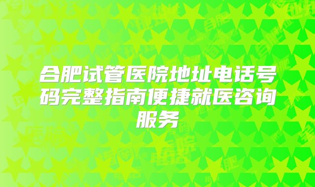 合肥试管医院地址电话号码完整指南便捷就医咨询服务