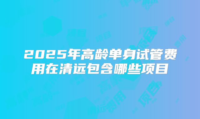 2025年高龄单身试管费用在清远包含哪些项目
