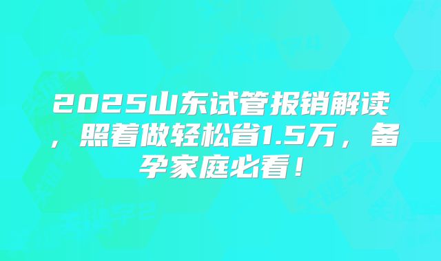 2025山东试管报销解读,照着做轻松省1.5万,备孕家庭必看!