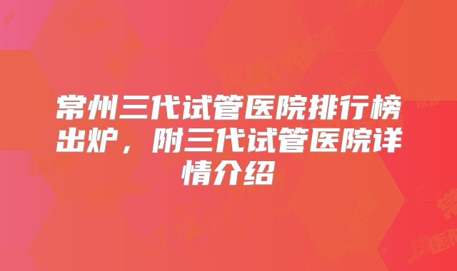 常州三代试管医院排行榜出炉，附三代试管医院详情介绍