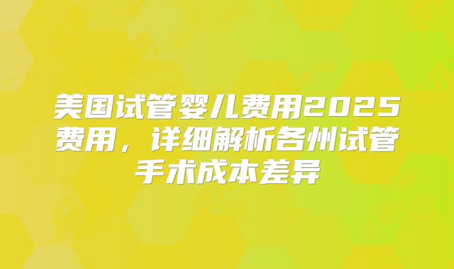 美国试管婴儿费用2025费用，详细解析各州试管手术成本差异
