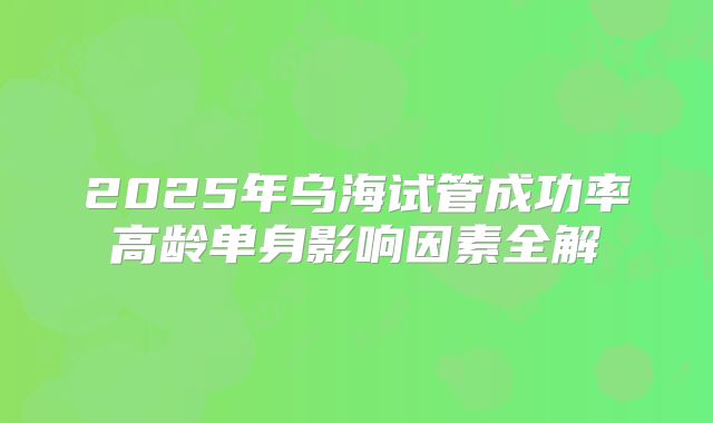 2025年乌海试管成功率高龄单身影响因素全解