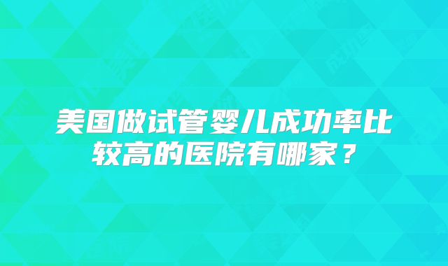 美国做试管婴儿成功率比较高的医院有哪家?
