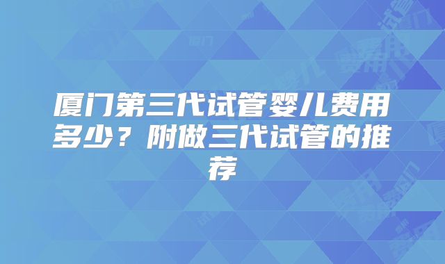 厦门第三代试管婴儿费用多少？附做三代试管的推荐