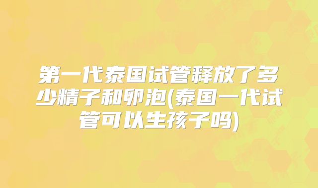 第一代泰国试管释放了多少精子和卵泡(泰国一代试管可以生孩子吗)