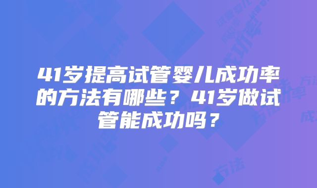 41岁提高试管婴儿成功率的方法有哪些?41岁做试管能成功吗?