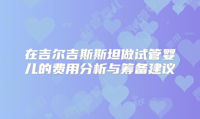 在吉尔吉斯斯坦做试管婴儿的费用分析与筹备建议