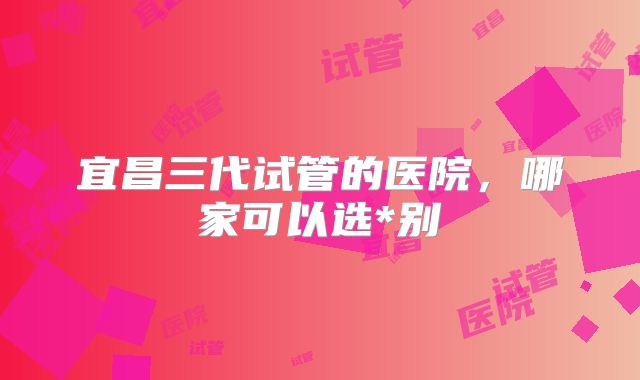 宜昌三代试管的医院，哪家可以选*别
