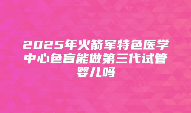 2025年火箭军特色医学中心色盲能做第三代试管婴儿吗