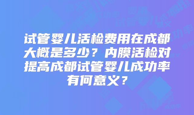 试管婴儿活检费用在成都大概是多少?内膜活检对提高成都试管婴儿成功率有何意义?