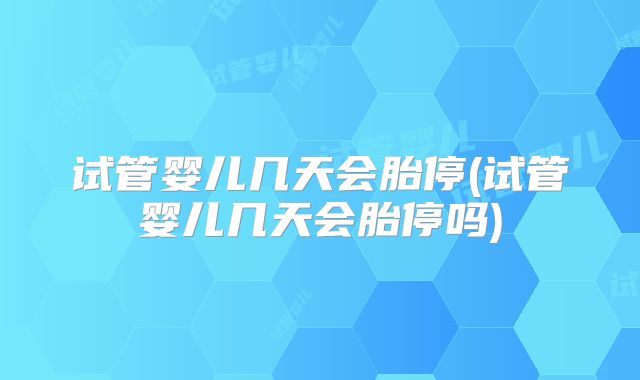 试管婴儿几天会胎停(试管婴儿几天会胎停吗)
